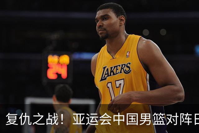 复仇之战！亚运会中国男篮对阵日本，4大底牌在手，赢球基本稳了